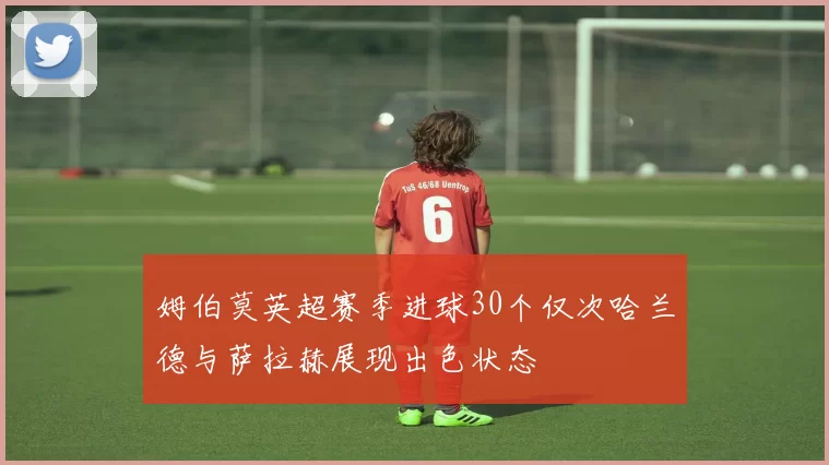 姆伯莫英超赛季进球30个仅次哈兰德与萨拉赫展现出色状态
