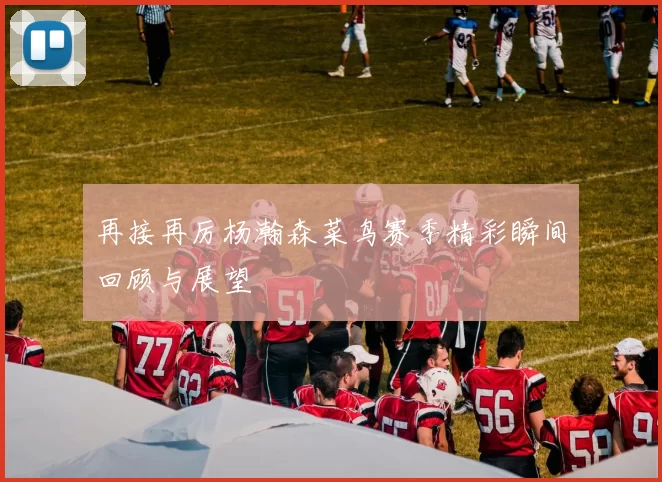 再接再厉杨瀚森菜鸟赛季精彩瞬间回顾与展望