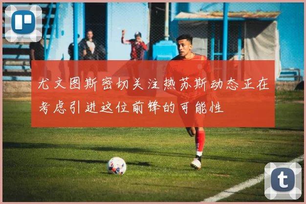 尤文图斯密切关注热苏斯动态正在考虑引进这位前锋的可能性