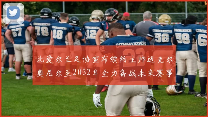 北爱尔兰足协宣布续约主帅迈克尔奥尼尔至2032年全力备战未来赛事