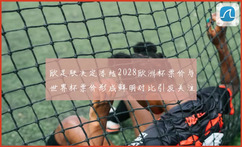 欧足联决定冻结2028欧洲杯票价与世界杯票价形成鲜明对比引发关注