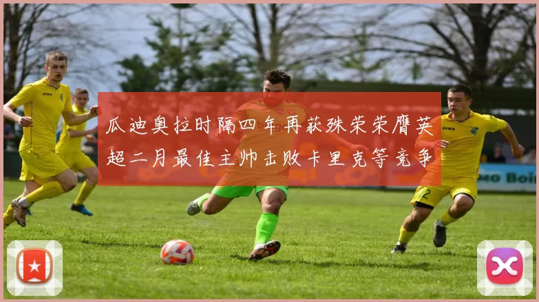 瓜迪奥拉时隔四年再获殊荣荣膺英超二月最佳主帅击败卡里克等竞争者