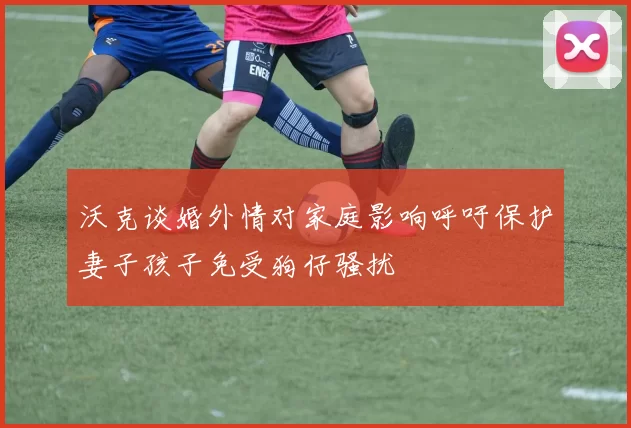沃克谈婚外情对家庭影响呼吁保护妻子孩子免受狗仔骚扰