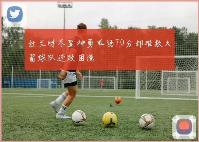 杜兰特尽显神勇单场70分却难救火箭球队连败困境