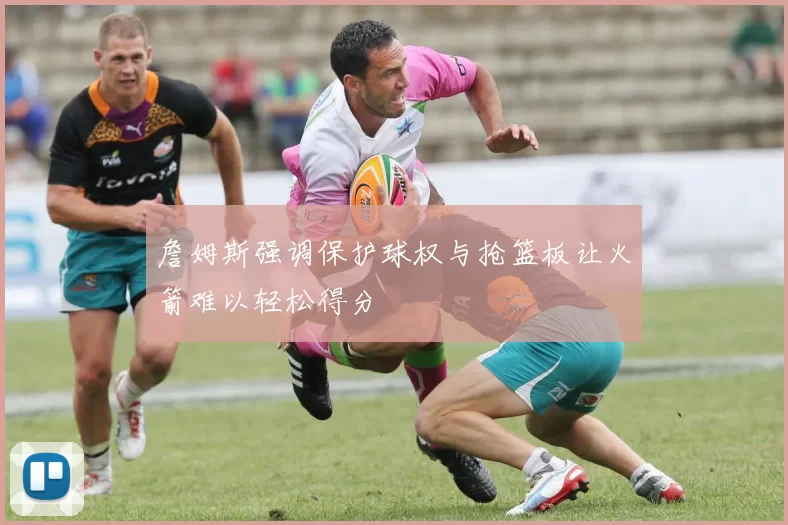 詹姆斯强调保护球权与抢篮板让火箭难以轻松得分