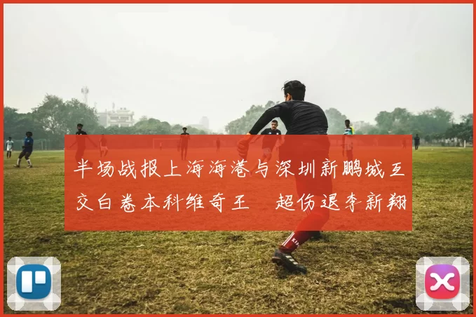 半场战报上海海港与深圳新鹏城互交白卷本科维奇王燊超伤退李新翔错失良机