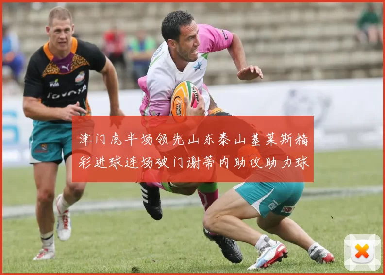 津门虎半场领先山东泰山基莱斯精彩进球连场破门谢蒂内助攻助力球队