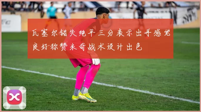 瓦塞尔错失绝平三分表示出手感觉良好称赞米奇战术设计出色