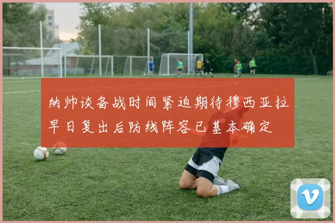 纳帅谈备战时间紧迫期待穆西亚拉早日复出后防线阵容已基本确定