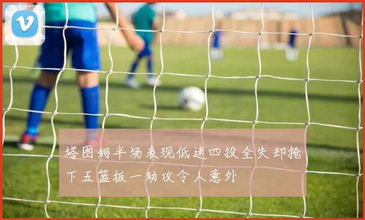 塔图姆半场表现低迷四投全失却抢下五篮板一助攻令人意外