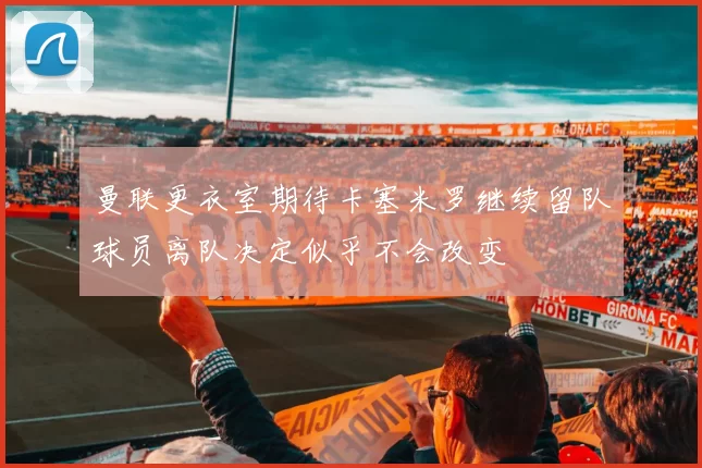 曼联更衣室期待卡塞米罗继续留队球员离队决定似乎不会改变