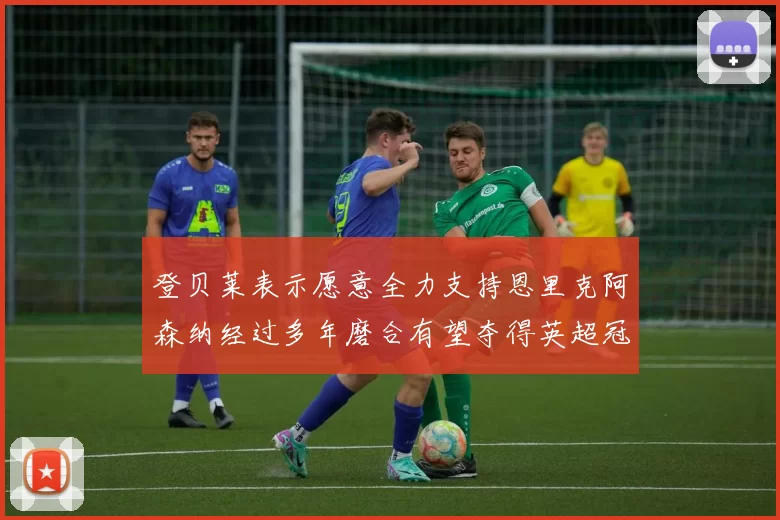 登贝莱表示愿意全力支持恩里克阿森纳经过多年磨合有望夺得英超冠军