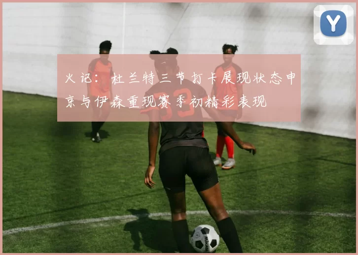 火记：杜兰特三节打卡展现状态申京与伊森重现赛季初精彩表现
