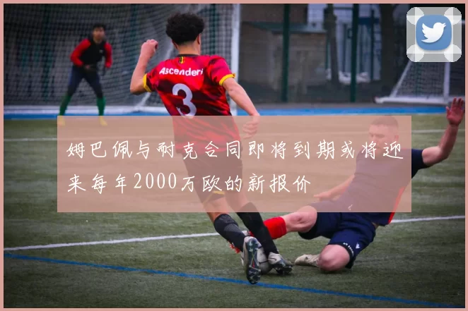 姆巴佩与耐克合同即将到期或将迎来每年2000万欧的新报价