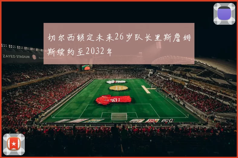 切尔西锁定未来26岁队长里斯詹姆斯续约至2032年