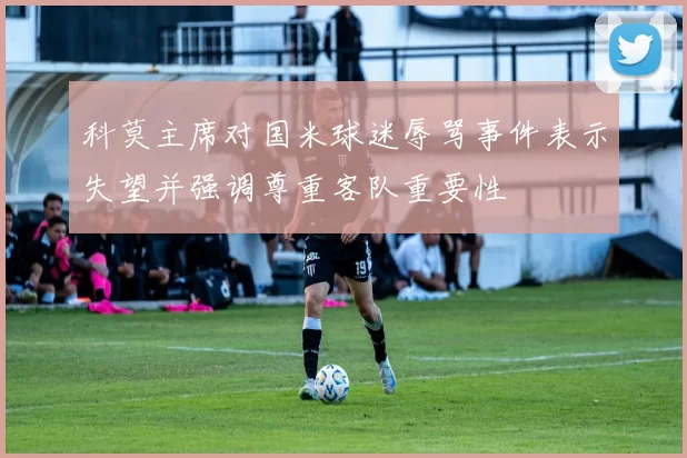 科莫主席对国米球迷辱骂事件表示失望并强调尊重客队重要性