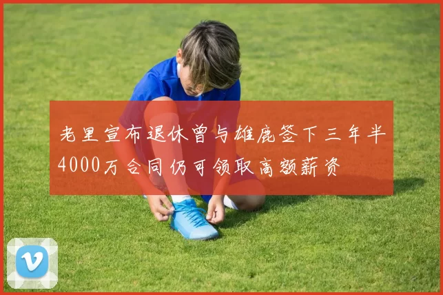 老里宣布退休曾与雄鹿签下三年半4000万合同仍可领取高额薪资