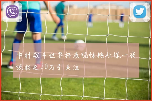 中村敬斗世界杯表现惊艳社媒一夜吸粉近30万引关注