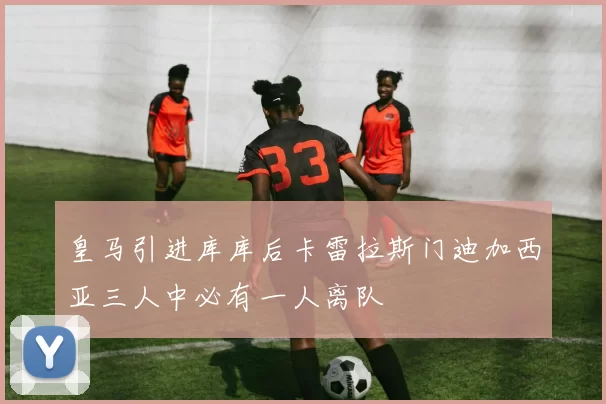 皇马引进库库后卡雷拉斯门迪加西亚三人中必有一人离队