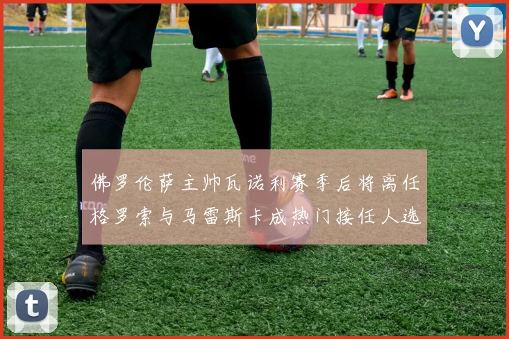佛罗伦萨主帅瓦诺利赛季后将离任格罗索与马雷斯卡成热门接任人选