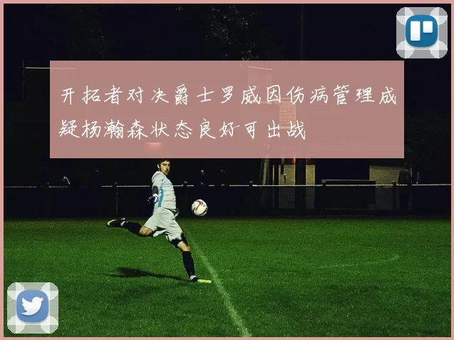 开拓者对决爵士罗威因伤病管理成疑杨瀚森状态良好可出战