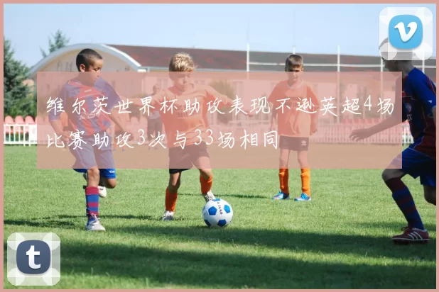 维尔茨世界杯助攻表现不逊英超4场比赛助攻3次与33场相同
