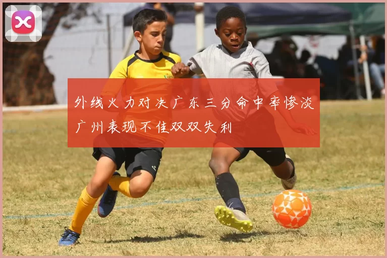 外线火力对决广东三分命中率惨淡广州表现不佳双双失利