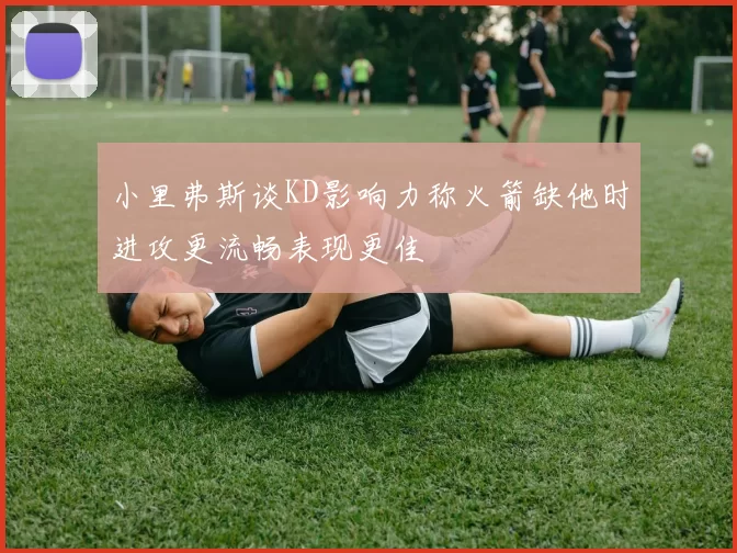 小里弗斯谈KD影响力称火箭缺他时进攻更流畅表现更佳
